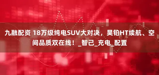 九融配资 18万级纯电SUV大对决，昊铂HT续航、空间品质双在线！_智己_充电_配置