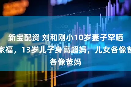 新宝配资 刘和刚小10岁妻子罕晒全家福，13岁儿子身高超妈，儿女各像爸妈