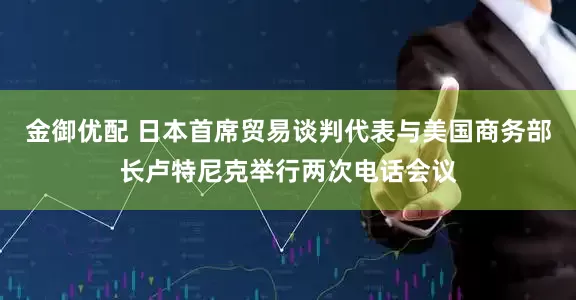金御优配 日本首席贸易谈判代表与美国商务部长卢特尼克举行两次电话会议
