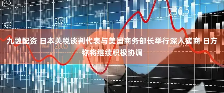 九融配资 日本关税谈判代表与美国商务部长举行深入磋商 日方称将继续积极协调