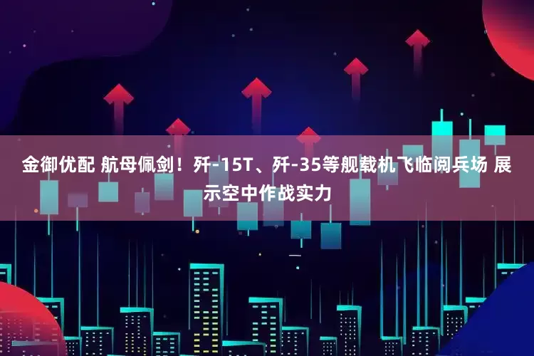 金御优配 航母佩剑！歼-15T、歼-35等舰载机飞临阅兵场 展示空中作战实力
