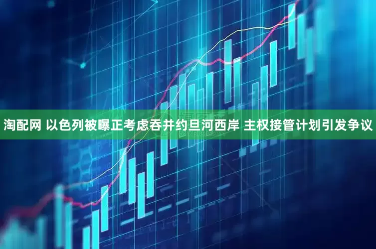 淘配网 以色列被曝正考虑吞并约旦河西岸 主权接管计划引发争议