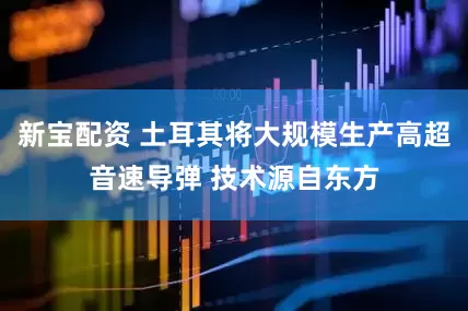 新宝配资 土耳其将大规模生产高超音速导弹 技术源自东方