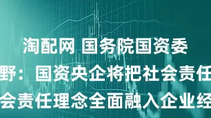 淘配网 国务院国资委副主任袁野：国资央企将把社会责任理念全面融入企业经营管理