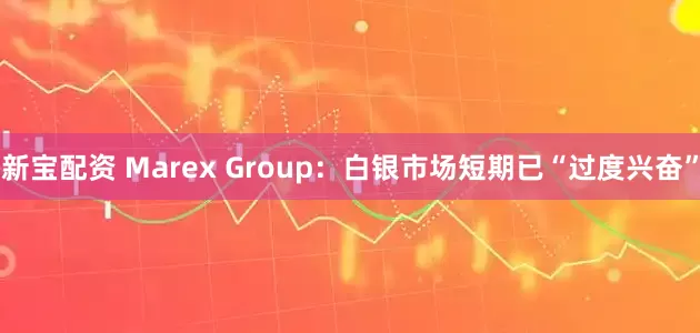 新宝配资 Marex Group：白银市场短期已“过度兴奋”