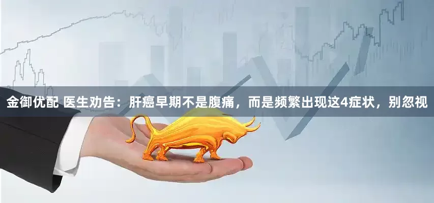 金御优配 医生劝告：肝癌早期不是腹痛，而是频繁出现这4症状，别忽视